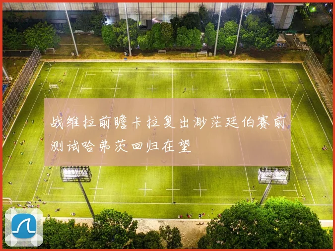 战维拉前瞻卡拉复出渺茫廷伯赛前测试哈弗茨回归在望
