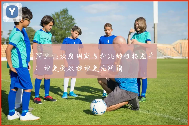 阿里扎谈詹姆斯与科比的性格差异：谁更受欢迎谁更无所谓