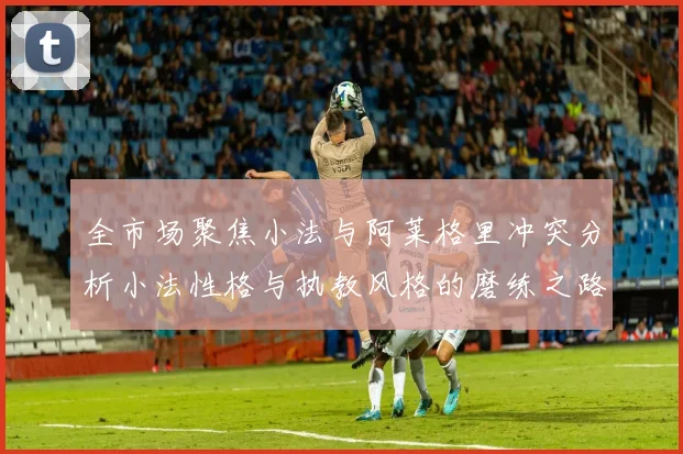 全市场聚焦小法与阿莱格里冲突分析小法性格与执教风格的磨练之路