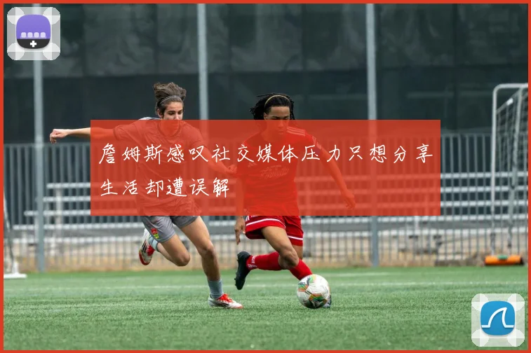 詹姆斯感叹社交媒体压力只想分享生活却遭误解