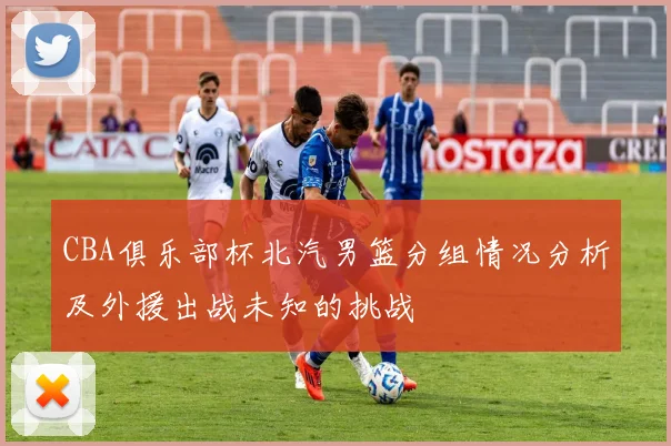 CBA俱乐部杯北汽男篮分组情况分析及外援出战未知的挑战