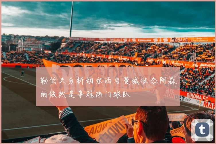 勒伯夫分析切尔西与曼城状态阿森纳依然是争冠热门球队