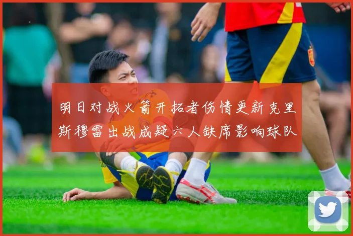 明日对战火箭开拓者伤情更新克里斯穆雷出战成疑六人缺席影响球队实力