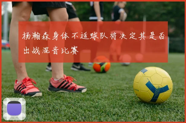 杨瀚森身体不适球队将决定其是否出战混音比赛