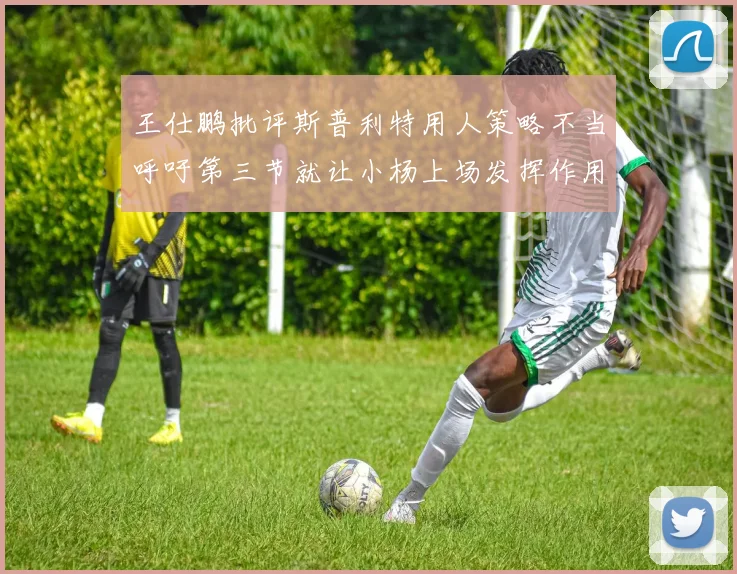 王仕鹏批评斯普利特用人策略不当呼吁第三节就让小杨上场发挥作用