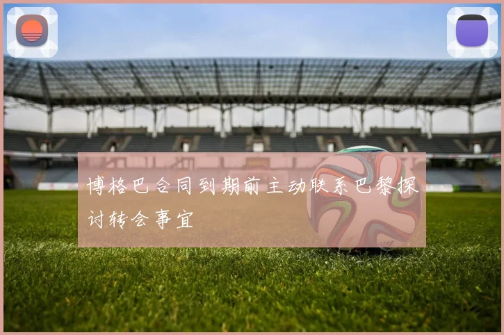 博格巴合同到期前主动联系巴黎探讨转会事宜