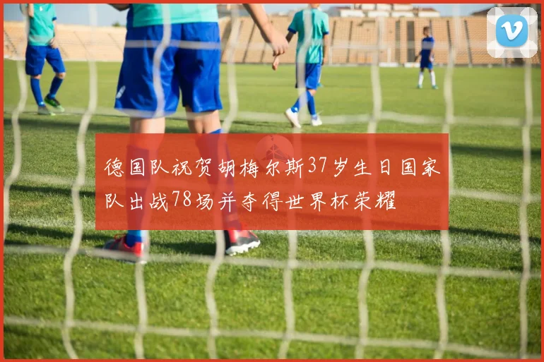 德国队祝贺胡梅尔斯37岁生日国家队出战78场并夺得世界杯荣耀