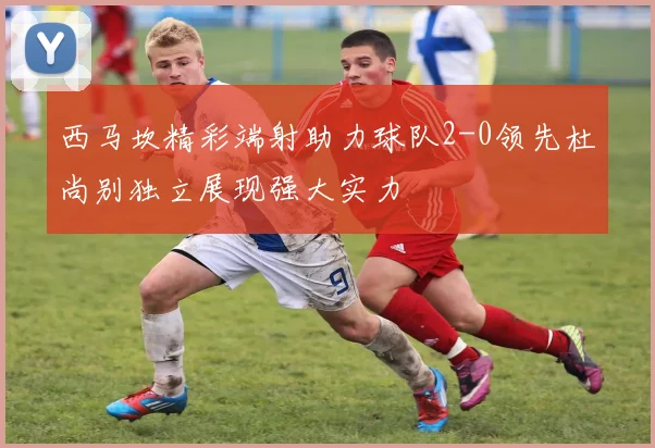 西马坎精彩端射助力球队2-0领先杜尚别独立展现强大实力