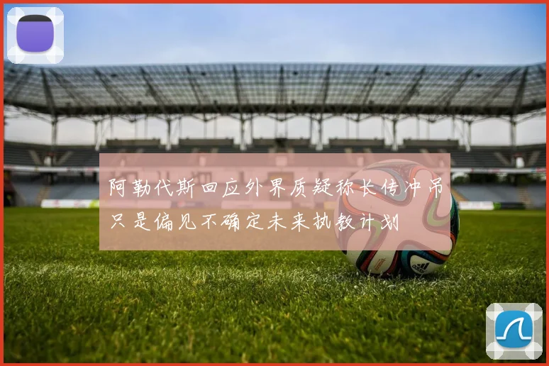 阿勒代斯回应外界质疑称长传冲吊只是偏见不确定未来执教计划