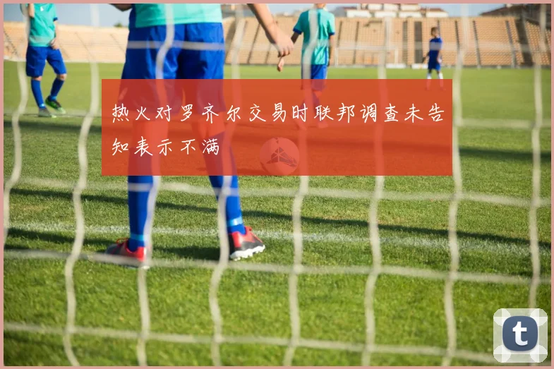 热火对罗齐尔交易时联邦调查未告知表示不满