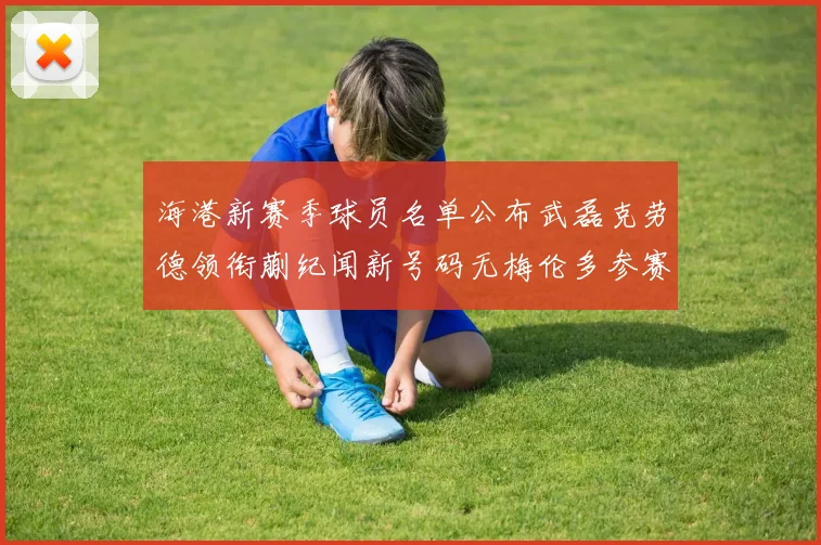 海港新赛季球员名单公布武磊克劳德领衔蒯纪闻新号码无梅伦多参赛