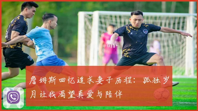 詹姆斯回忆追求妻子历程：孤独岁月让我渴望真爱与陪伴