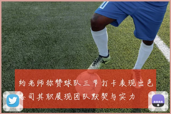 约老师称赞球队三节打卡表现出色各司其职展现团队默契与实力