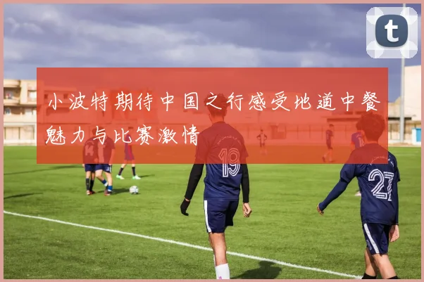 小波特期待中国之行感受地道中餐魅力与比赛激情