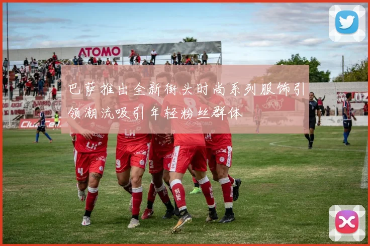 巴萨推出全新街头时尚系列服饰引领潮流吸引年轻粉丝群体