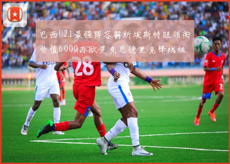 巴西U21最强阵容解析埃斯特旺领衔价值6000万欧罗克恩德里克锋线组合