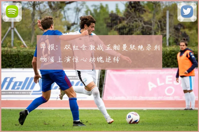 早报：双红会激战正酣曼联绝杀利物浦上演惊心动魄逆转