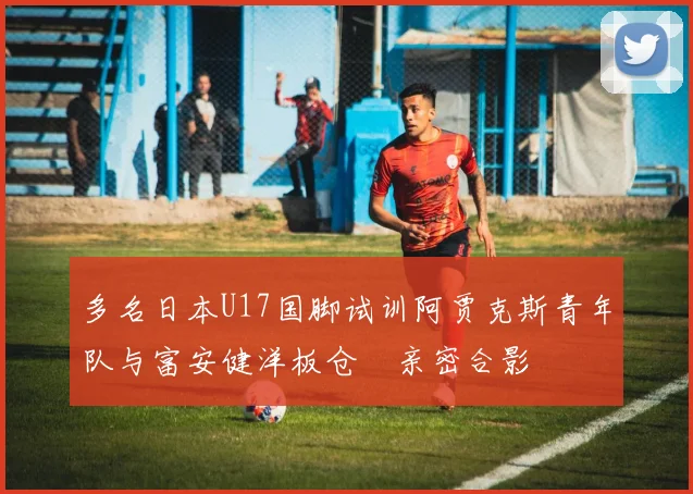 多名日本U17国脚试训阿贾克斯青年队与富安健洋板仓滉亲密合影