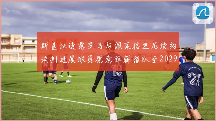 斯基拉透露罗马与佩莱格里尼续约谈判进展球员愿意降薪留队至2029年