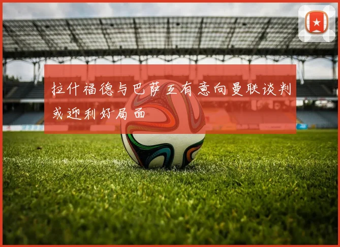 拉什福德与巴萨互有意向曼联谈判或迎利好局面