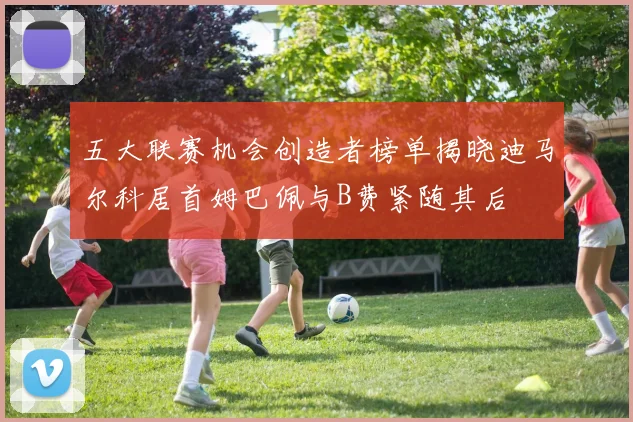 五大联赛机会创造者榜单揭晓迪马尔科居首姆巴佩与B费紧随其后