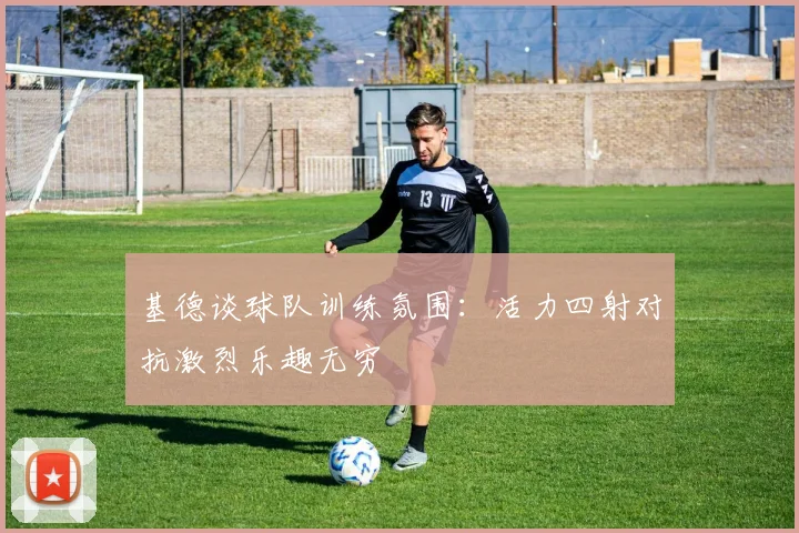 基德谈球队训练氛围：活力四射对抗激烈乐趣无穷