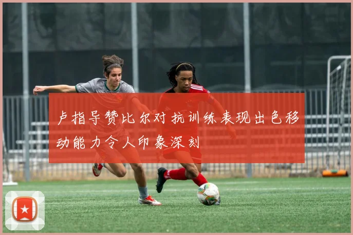 卢指导赞比尔对抗训练表现出色移动能力令人印象深刻
