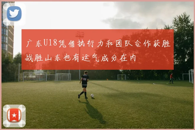 广东U18凭借执行力和团队合作获胜战胜山东也有运气成分在内