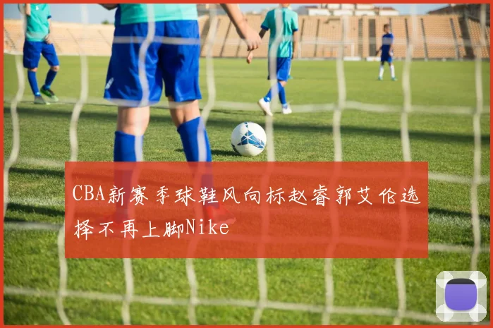 CBA新赛季球鞋风向标赵睿郭艾伦选择不再上脚Nike