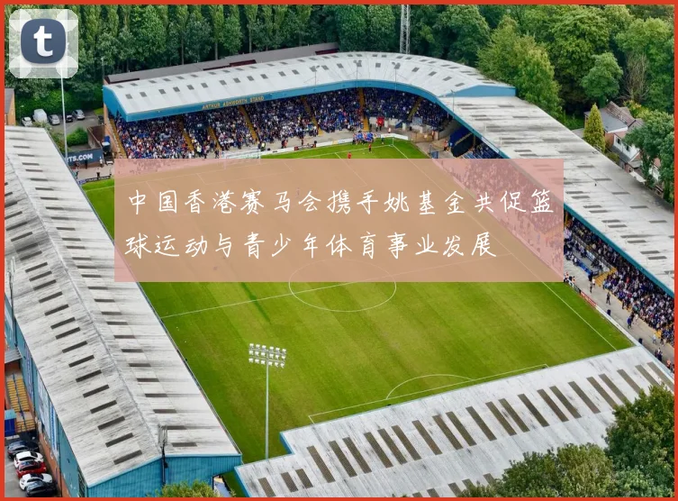 中国香港赛马会携手姚基金共促篮球运动与青少年体育事业发展
