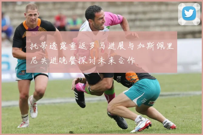 托蒂透露重返罗马进展与加斯佩里尼共进晚餐探讨未来合作