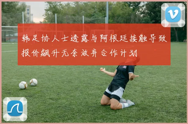 韩足协人士透露与阿根廷接触导致报价飙升无奈放弃合作计划