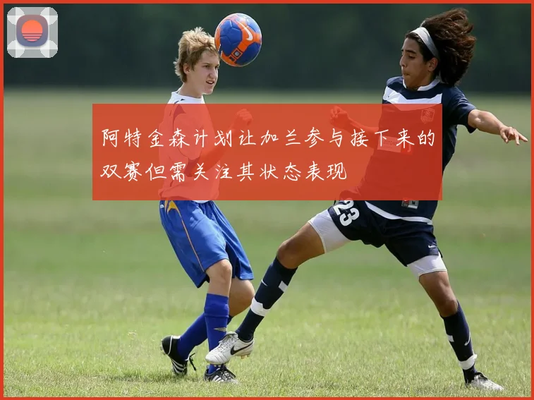 阿特金森计划让加兰参与接下来的双赛但需关注其状态表现