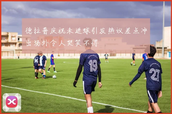 德拉普庆祝未进球引发热议差点冲出场外令人哭笑不得