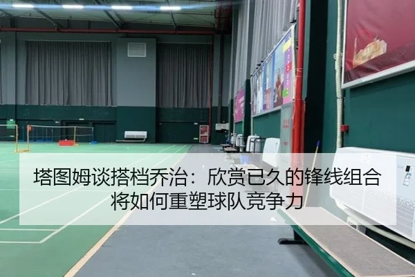 塔图姆谈搭档乔治:欣赏已久的锋线组合将如何重塑球队竞争力